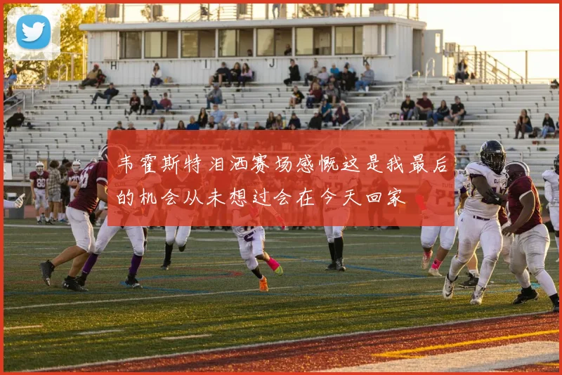 韦霍斯特泪洒赛场感慨这是我最后的机会从未想过会在今天回家