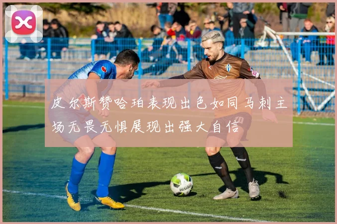 皮尔斯赞哈珀表现出色如同马刺主场无畏无惧展现出强大自信