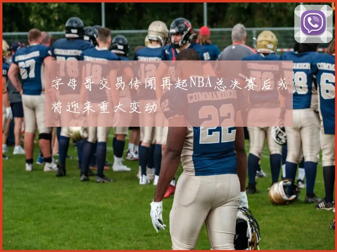 字母哥交易传闻再起NBA总决赛后或将迎来重大变动