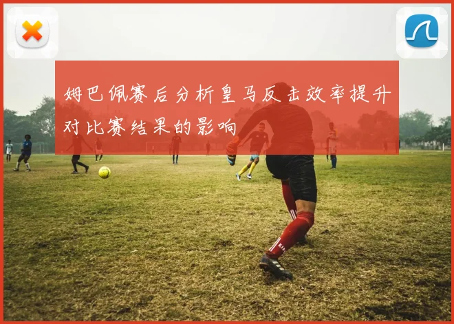 姆巴佩赛后分析皇马反击效率提升对比赛结果的影响