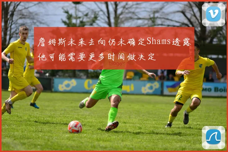 詹姆斯未来去向仍未确定Shams透露他可能需要更多时间做决定