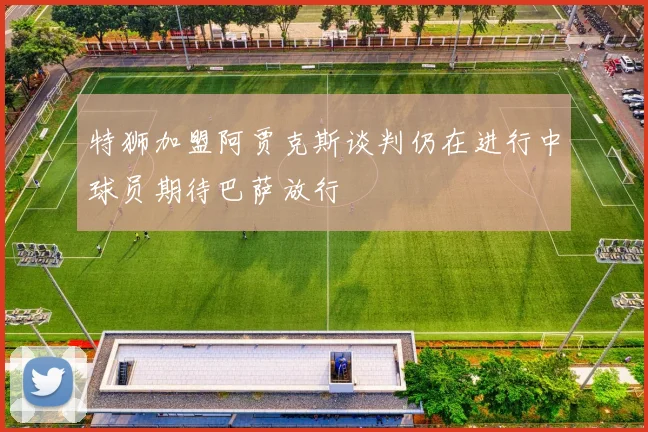 特狮加盟阿贾克斯谈判仍在进行中球员期待巴萨放行