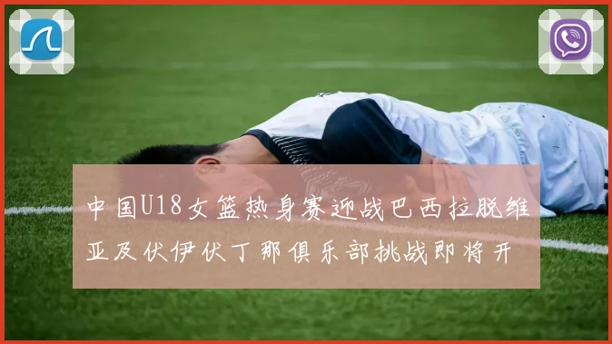 中国U18女篮热身赛迎战巴西拉脱维亚及伏伊伏丁那俱乐部挑战即将开启